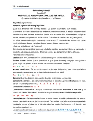 Texto de Guarani
15 | P á g i n a
Lic. Nila T. Núñez Encinas
Ñemboeka pandepo
(Lección 5)
MBOYOVAKE ACHENGETI KARAI JARE ÑEE PEGUA
Compara el alfabeto del Castellano y del Guaraní
Yayemboe: Aprendamos
Fonemas y grafías de la lengua guaraní
¿Cuál es la diferencia entre Idioma y dialecto? ¿El guaraní es un idioma o un dialecto?
El idioma es el sistema de sonidos que utilizamos para comunicarnos, el dialecto en cambio es la
variación que tiene en algún aspecto un idioma; en la actualidad esta terminología ha sido ya no
se usa, se reemplazó por idioma. Por lo tanto el Guaraní es un idioma o una lengua originaria.
No existe en el mundo ningún idioma mejor que el otro. El idioma también es conocido con el
nombre de lengua: lengua castellana, lengua guaraní, lengua francesa, etc.
¿Qué son la Morfología y la Fonología?
Son ciencias de la gramática; la primera estudia los cambios que sufre un idioma al expresarlos y
escribirlos y la segunda, estudia los diferentes sonidos que componen un idioma o lengua.
Fonemas del idioma guaraní:
Vocales: Son doce, divididas en seis vocales orales y seis vocales nasalizadas.
Vocales orales.- Son las que se pronuncian al igual que el español y se agrega una i gutural o
glotal, propia del guaraní, que se escribe con una línea transversal sobre la i.
A a E e I i O o U u I i
Vocales nasalizadas.- Se pronuncian cuando el aire sale de la nariz y para indicar que la letra
se pronuncia nasalizada se usa el signo de la diéresis sobre la vocal.
Ä ä Ë ë Ï ï Ö ö Ü ü ï ï
Consonantes: Son dieciséis consonantes divididas en simples y compuestas.
Consonantes simples.- Se pronuncian al igual que en castellano, pero omite algunas de ellas,
las que se usan en guaraní son: J k p r s t v y
Consonantes nasales: m n ñ
Consonantes compuestas.- Aunque se escriben combinadas, equivalen a una sola, y se
pronuncian con un solo sonido, estas letras en guaraní no pueden escribirse separadas.
ch gu mb nd ng
La nasalización.- Es la pronunciación que se emite cuando el sonido o el aire salen por la nariz,
es una característica propia del idioma guaraní. Para señalar que la letra debe ser pronunciada
nasalizada se usa el signo de la diéresis sobre las vocales; las letras m, n, ñ también son
elementos nasalizadores.
Las consonantes simples que no pertenecen al guaraní son: B, C, D, F, G, H, L, Q, W, X, Z.
 