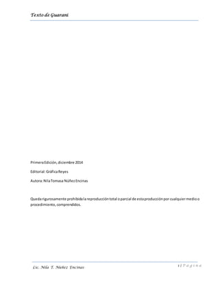 Texto de Guarani
1 | P á g i n a
Lic. Nila T. Núñez Encinas
PrimeraEdición,diciembre 2014
Editorial:GráficaReyes
Autora:NilaTomasa NúñezEncinas
Quedarigurosamente prohibidalareproduccióntotal oparcial de estaproducciónpor cualquiermedioo
procedimiento, comprendidos.
 
