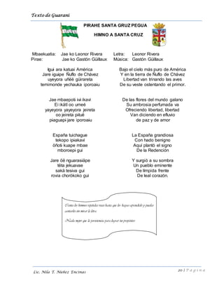 Texto de Guarani
20 | P á g i n a
Lic. Nila T. Núñez Encinas
PIRAHE SANTA GRUZ PEGUA
HIMNO A SANTA CRUZ
Mbaekuatia: Jae ko Leonor Rivera
Pirae: Jae ko Gastón Güillaux
Letra: Leonor Rivera
Música: Gastón Güillaux
Igui ara katuai América
Jare iguipe Ñuflo de Chávez
uyeyora uñëë güirareta
temimonde yechauka iporoaiu
Jae mbaepoti ivi ikavi
Ei ikätï oo umeé
yayeyora yayeyora jeireta
oo jeireta pituë
piaguapi jare iporoaiu
España tuichague
tekopo ipiakavi
öñoti kuape mbae
mboroepi gui
Jare öë nguarasiäpe
tëta jekuavae
sakä tesiva gui
rovia chorökoko gui
Bajo el cielo más puro de América
Y en la tierra de Ñuflo de Chávez
Libertad van trinando las aves
De su veste ostentando el primor.
De las flores del mundo galano
Su ambrosia perfumada va
Ofreciendo libertad, libertad
Van diciendo en efluvio
de paz y de amor
La España grandiosa
Con hado benigno
Aquí plantó el signo
De la Redención
Y surgió a su sombra
Un pueblo eminente
De límpida frente
De leal corazón.
Canta los himnos repetidas veces hasta que los hayas aprendido y puedas
cantarlos sin mirar la letra.
Nada mejor que la persistencia para lograr tus propósitos
 