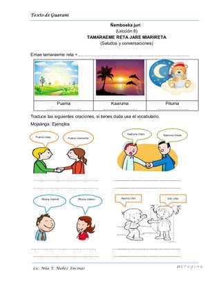Texto de Guarani
21 | P á g i n a
Lic. Nila T. Núñez Encinas
Ñemboeka juri
(Lección 8)
TAMARAEME RETA JARE MIARIRETA
(Saludos y conversaciones)
Emae tamaraeme reta =……………………………………...……………………………
Puama
……………………
Kaaruma
……………………
Pituma
………………….
Traduce las siguientes oraciones, si tienes duda usa el vocabulario.
Mojaänga: Ejemplos
……………………………………… …......................................................
……………………………………… …......................................................
……………………………………… …......................................................
……………………………………… …......................................................
Puama chemembiPuama chesi
Kaaruma cheru Kaaruma cherai
Pituma chekiv i Ayema chëi Erëi chëiPituma cherindi
 