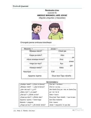 Texto de Guarani
24 | P á g i n a
Lic. Nila T. Núñez Encinas
Ñemboeka chau
(Lección 9)
AMOGUE MARANDU JARE JEIVAE
(Algunas preguntas y respuestas)
Emongeta jaemai emboasa karaiñeepe
…………………..………………………………
Marandu =………………. Jeivae = …………………
Mbaepa nderé?
………………………..………
Kiape pa reiko?
…………………………………
mbovi arasapa rennoi?
…………………………………
kiagui pa reyu?
…………………………………
mbaepa reeka?
…………………………………
Yasoropai …………………….
Ajayema /ayema
………………………………….
Cheré jae
………………………..………
Aiko
………………………………pe
Anoi
……………………………arasa
Ayu
……………………………gui
Aeka
…..……………………………
Erëï ………………………
Ekua ikavi Tüpa ndiveño
………………………………..…
ÑEEMOMBEU
¿Keräïpa nderé? = ¿Cómo te llamas?
¿Mbaepa nderé? = ¿Qué te llamas?
¿Jare nde noo? = ¿y tú?
¿Nderu noo? = ¿tú papá?
¿Keti ojo? = ¿Dónde se fue?
¿Kiape pa reiko? = ¿Dónde vives?
Ajayema / ayema = hasta luego
Marandu = pregunta
¿Kiagui pa reyu? = ¿De dónde vienes?
Che rée = me llamo …………….
Che ko = yo soy ………………
aiko Santa Cruz pe = vivo en Santa Cruz
pe = en / en el
Aeka = busco
Ekua ikavi Tüpa ndiveño = que te vaya
bien Dios mediante.
Erëi = bueno
Jeivae = respuesta / lo que dije
 