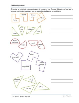 Texto de Guarani
27 | P á g i n a
Lic. Nila T. Núñez Encinas
Organiza el siguiente rompecabezas de manera que formas diálogos coherentes y
lógicos, escribe las oraciones con su respectiva traducción en castellano.
_________________________
_________________________
_________________________
_________________________
_________________________
_________________________
_________________________
_________________________
_________________________
_________________________
Puama
eguapi Kuñatai
rai
Easa
reiko?
¿Kiapepa
Santa
Cruz
pe Aiko
Aipota
añemboe
ñeepe
reyu?
¿Maera
pa
¿Mbovi
reparaviki?
¿Reojotapa
Ajata
Piareve
(kuriye)
pandepopa
mboapi
Che anoi
Arasapa
renoi?
 
