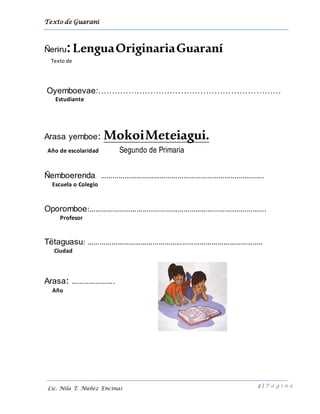 Texto de Guarani
2 | P á g i n a
Lic. Nila T. Núñez Encinas
Ñeriru:LenguaOriginariaGuaraní
Texto de
Oyemboevae:…………………………………………………………
Estudiante
Arasa yemboe: MokoiMeteiagui.
Año de escolaridad Segundo de Primaria
Ñemboerenda: ……………………………………………………………….……….
Escuela o Colegio
Oporomboe:…………………………………………………………………..………….
Profesor
Tëtaguasu: ……………………………………………………………………………..
Ciudad
Arasa: ………………….
Año
 