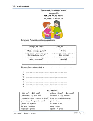 Texto de Guarani
36 | P á g i n a
Lic. Nila T. Núñez Encinas
Ñemboeka pañandepo irundi
(Lección 14)
JEKUAE ÑANE MIARI
(Sigamos conversando)
Emongeta ñeegeti jaemai emboasa ñeepe
…………………..………………………………
Mbaepa jee ndesi?
………………………..………
Mbovi arasapa guinoi?
…………………………………
Oimepa oï nde ramui?
…………………………………
ndeipotapa reyu?
…………………………………
Chesi jee …………..
………………………..………
Guinoi
………………………..………
Jöo, oime oï
………………………..………
Aipotaä
………………………..………
Eikuatia ñeengeti reta ñeepe :………………………………………
1. ………………………………………………………….
2. ………………………………………………………….
3. ………………………………………………………….
4. ………………………………………………………….
5. ………………………………………………………….
6. ………………………………………………………….
7. ………………………………………………………….
ÑEEMOMBEU
¿kiako nde? = ¿Quién eres?
¿ketipa ndeo? = ¿Dónde vas?
¿mbaepa jee nderu? = ¿como se llama?
¿mbovi arasapa? = ¿cuantos años?
¿oimepa oï? = ¿está?
nde ramui = tu abuelo
ndeipotapa = quieres
¿mbaepa ndiyapo? = ¿Qué haces?
che rëtape aa = voy a mi casa
Cheru jee = mi papá se llama...
guinoi = tiene…
jöo oime = si, está
aipota = quiero
aipotaä = no quiero
 