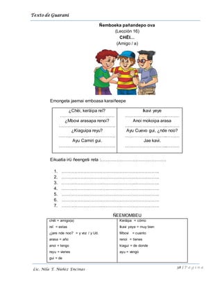 Texto de Guarani
38 | P á g i n a
Lic. Nila T. Núñez Encinas
Ñemboeka pañandepo ova
(Lección 16)
CHËI…
(Amigo / a)
Emongeta jaemai emboasa karaiñeepe
¿Chëi, keräipa reï?
………………………..………
¿Mbovi arasapa renoi?
…………………………………
¿Kiaguipa reyu?
…………………………………
Ayu Camiri gui.
…………………………………
Ikavi yeye
………………………..………
Anoi mokoipa arasa
………………………..………
Ayu Cuevo gui, ¿nde noo?
………………………..………
Jae kavi.
………………………..………
Eikuatia irü ñeengeti reta :………………………………………
1. ………………………………………………………….
2. ………………………………………………………….
3. ………………………………………………………….
4. ………………………………………………………….
5. ………………………………………………………….
6. ………………………………………………………….
7. ………………………………………………………….
ÑEEMOMBEU
chëi = amigo(a)
reï = estas
¿jare nde noo? = y voz / y Ud.
arasa = año
anoi = tengo
reyu = vienes
gui = de
Keräipa = cómo
Ikavi yeye = muy bien
Mbovi = cuanto
renoi = tienes
kiagui = de donde
ayu = vengo
 