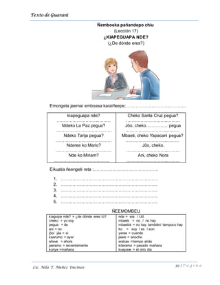 Texto de Guarani
39 | P á g i n a
Lic. Nila T. Núñez Encinas
Ñemboeka pañandepo chiu
(Lección 17)
¿KIAPEGUAPA NDE?
(¿De dónde eres?)
Emongeta jaemai emboasa karaiñeepe:……………………………………
kiapeguapa nde?
………………………..………
Mdeko La Paz pegua?
…………………………………
Ndeko Tarija pegua?
…………………………………
Nderee ko Mario?
…………………………………
Nde ko Miriam?
…………………………………
Cheko Santa Cruz pegua?
………………………..………
Jöo, cheko…………… pegua
………………………..………
Mbaeti, cheko Yapacani pegua?
………………………..………
Jöo, cheko.
………………………..………
Ani, cheko Nora
………………………..………
Eikuatia ñeengeti reta :………………………………………
1. ………………………………………………………….
2. ………………………………………………………….
3. ………………………………………………………….
4. ………………………………………………………….
5. ………………………………………………………….
ÑEEMOMBEU
kiaguipa nde? = ¿de dónde eres tú?
cheko = yo soy
pegua = de
ani = no
jöo/ jäa = si
kaarumo = ayer
añave = ahora
jaeramo = recientemente
kuriye =mañana
nde = vos / Ud.
mbaeti = no / no hay
mbaetivi = no hay también/ tampoco hay
ko = soy / es / son
yerae = cuando
piare = anoche
arakae =tiempo atrás
köeramo = pasado mañana
kueyave = el otro día
 