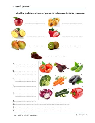 Texto de Guarani
41 | P á g i n a
Lic. Nila T. Núñez Encinas
Identifica y coloca el nombre en guaraní de cada una de las frutas y verduras,
…………………………… ……………………………
………………………… ……………………………
………………………… ……………………………
……………………………
1. ……………………………
……………………………
2. ……………………………
……………………………
3. ……………………………
……………………………
4. ……………………………
……………………………
5. ……………………………
……………………………
6. ……………………………
7. ……………………………………………………………………………
8. ……………………………………………………………………………
9. ……………………………………………………………………………
9
1 2 3
4 5
6
7 8
 