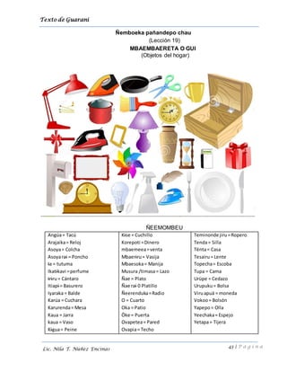 Texto de Guarani
43 | P á g i n a
Lic. Nila T. Núñez Encinas
Ñemboeka pañandepo chau
(Lección 19)
MBAEMBAERETA O GUI
(Objetos del hogar)
ÑEEMOMBEU
Angúa= Tacú
Arajaika= Reloj
Asoya= Colcha
Asoyarai = Poncho
Ia = tutuma
Ikatikavi =perfume
Iriru= Cántaro
Itiapi = Basurero
Iyaraka = Balde
Karúa = Cuchara
Karurenda= Mesa
Kaua = Jarra
kaua = Vaso
Kigua= Peine
Kise = Cuchillo
Korepoti =Dinero
mbaemeea=venta
Mbaeriru= Vasija
Mbaesoka= Manija
Musura /timasa= Lazo
Ñae = Plato
Ñae rai 0 Platillo
Ñeerenduka=Radio
O = Cuarto
Oka = Patio
Öke = Puerta
Ovapetea= Pared
Ovapia= Techo
Teminonde jiru =Ropero
Tenda= Silla
Tënta= Casa
Tesairu= Lente
Topecha= Escoba
Tupa = Cama
Urüpe = Cedazo
Urupuku= Bolsa
Viruapuä = moneda
Vokoo= Bolsón
Yapepo= Olla
Yeechaka= Espejo
Yetapa= Tijera
 