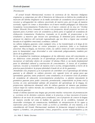 Texto de Guarani
4 | P á g i n a
Lic. Nila T. Núñez Encinas
Presentación
El actual Estado Plurinacional, reconoce la existencia de las Naciones Indígenas
originarias y campesinas por ello el Ministerio de Educación en Bolivia ha establecido la
inserción del idioma Originario en la malla curricular de secundaria con el propósito de
rescatar y salvaguardar las culturas ancestrales de nuestro país, por lo que, de manera
acertada, sugiere los temas a desarrollarse en el nuevo modelo pedagógico de Educación
Secundaria Sociocomunitaria Productiva en el nuevo contexto de la Ley 070 “Avelino
Siñani- Elizardo Pérez; tomando en cuenta esta propuesta, decidí preparar un texto de
Guaraní para el primer curso de secundaria y ahora para el segundo de secundaria de
eEducación Comunitaria Productiva, tratando, en lo posible, de proporcionar a los
estudiantes y maestros que inician este aprendizaje, lo elemental para desarrollar y
alcanzar los objetivos del currículo regionalizado, que nos lleve a lograr una sociedad
basada en el equilibrio emocional, económico, cultural.
La cultura indígena guaraní, como cualquier otra, se ha transformado a lo largo de los
siglos, manteniéndose firme en ciertos principios y prácticas, fieles a su tradición
ancestral. Hoy su lengua, sus historias orales, sus saberes tienen un valor extraordinario
para la humanidad, cuya diversidad se está reduciendo peligrosamente, también por
efecto de la globalización.
En la actualidad las tendencias pedagógicas de las diferentes áreas del conocimiento, y
sus didácticas están pensadas en el aprendizaje personalizado dentro del aula para
incorporar al individuo dentro de sociedad. El idioma (Ñee), es un medio fundamental
para la identidad cultural y construcción de conocimientos. A través de él podemos
expresar, rescatar y transmitir de manera oral o escrita, enriqueciéndola a través de la
práctica para fortalecer la propia identidad el modo de ser de los guaraníes.
Atendiendo esta propuesta y en el propósito de contribuir con el aprendizaje del idioma
guaraní y de difundir su cultura presento este segundo texto de apoyo para que
aprendamos guaraní, tanto profesores como estudiantes; en el anterior texto de primero
de secundaria de educación sociocomunitaria productiva, se planteó únicamente la
gramática guaraní para poder conocerla, pronunciarla, comprenderla en forma oral y
escrita; en esta oportunidad además del propósito del aprendizaje de la lengua, les
proporciono información elemental sobre la cultura guaraní de manera que podamos
conocer mejor los valores morales, las costumbres, la organización y otras características
de la nación guaraní.
Siendo el idioma Guaraní una lengua que presenta muchas variaciones de pronunciación
y escritura en los distintos contextos donde se lo practica, se hace necesario el recurso
didáctico de un texto de consulta para estudiantes, con el propósito de conocer la lengua
de manera sencilla tal como lo hablan los guarníes de la cordillera, tratando de
desarrollar estrategias de comunicación, habilidades de interpretación de los signos y
expresiones para producir textos orales y escritos y contribuir, de esta manera, a la
consolidación del Estado Plurinacional, mediante la formación integral y holística de
mujeres y hombres, con pensamiento crítico, propositivo, acción transformadora y con
 