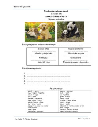 Texto de Guarani
50 | P á g i n a
Lic. Nila T. Núñez Encinas
Ñemboeka mokoipa irundi
(Lección 24)
AMOGUE MIMBA RETA
(Algunos animales)
Emongeta jaemai emboasa karaiñeepe:……………………………………
Capura oñee
………………………..………
Mburika guiraja voita
…………………………………
Kuchi jou i
…………………………………
Ñakurutü räse
…………………………………
Guaka rai okambi
………………………..………
Mita oipiisi anguya
………………………..………
Pikasu oveve
………………………..………
Panapana oguapi mbaepotire
………………………………
Eikuatia ñeengeti reta :
1. ………………………………………………………….
2. ………………………………………………………….
3. ………………………………………………………….
4. ………………………………………………………….
5. ………………………………………………………….
ÑEEMOMBEU
guiratï = garza
teyu = lagarto / lagartija
kururu = sapo
pïte = rana
guiraké = carcancho
oñee = bala / canta
guiraja / guiráa = lleva
jou = toma / come
oguapi = se posa / se sienta
kuchi = cerdo
räse = grita
panapana = mariposa
aguara = zorro(a)
akuti = jochi
uru = gallina
guaka = vaca
yagua = tigre
okambi = chupa la teta
oipisi = atrapa
oveve = vuela
mbaepoti re = en la / sobre la flor
voita = carga
Ñakurutü = búho, lechuza
pikasu = torcasa, paloma
 