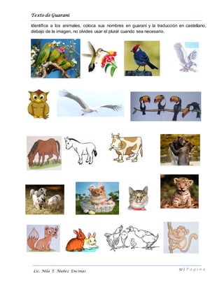 Texto de Guarani
51 | P á g i n a
Lic. Nila T. Núñez Encinas
Identifica a los animales, coloca sus nombres en guaraní y la traducción en castellano,
debajo de la imagen, no olvides usar el plural cuando sea necesario.
 