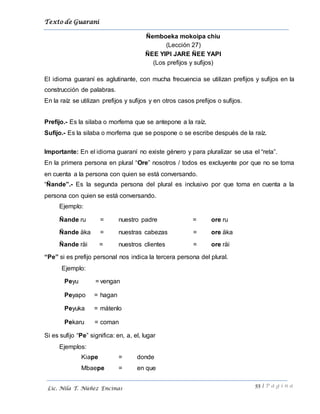 Texto de Guarani
55 | P á g i n a
Lic. Nila T. Núñez Encinas
Ñemboeka mokoipa chiu
(Lección 27)
ÑEE YIPI JARE ÑEE YAPI
(Los prefijos y sufijos)
El idioma guaraní es aglutinante, con mucha frecuencia se utilizan prefijos y sufijos en la
construcción de palabras.
En la raíz se utilizan prefijos y sufijos y en otros casos prefijos o sufijos.
Prefijo.- Es la silaba o morfema que se antepone a la raíz.
Sufijo.- Es la silaba o morfema que se pospone o se escribe después de la raíz.
Importante: En el idioma guaraní no existe género y para pluralizar se usa el “reta”.
En la primera persona en plural “Ore” nosotros / todos es excluyente por que no se toma
en cuenta a la persona con quien se está conversando.
“Ñande”.- Es la segunda persona del plural es inclusivo por que toma en cuenta a la
persona con quien se está conversando.
Ejemplo:
Ñande ru = nuestro padre = ore ru
Ñande äka = nuestras cabezas = ore äka
Ñande räi = nuestros clientes = ore räi
“Pe” si es prefijo personal nos indica la tercera persona del plural.
Ejemplo:
Peyu = vengan
Peyapo = hagan
Peyuka = mátenlo
Pekaru = coman
Si es sufijo “Pe” significa: en, a, el, lugar
Ejemplos:
Kiape = donde
Mbaepe = en que
 