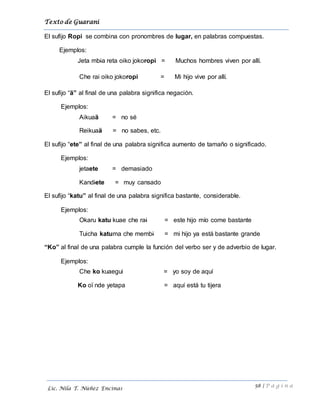 Texto de Guarani
58 | P á g i n a
Lic. Nila T. Núñez Encinas
El sufijo Ropi se combina con pronombres de lugar, en palabras compuestas.
Ejemplos:
Jeta mbia reta oiko jokoropi = Muchos hombres viven por allí.
Che rai oiko jokoropi = Mi hijo vive por allí.
El sufijo “ä” al final de una palabra significa negación.
Ejemplos:
Aikuaä = no sé
Reikuaä = no sabes, etc.
El sufijo “ete” al final de una palabra significa aumento de tamaño o significado.
Ejemplos:
jetaete = demasiado
Kandiete = muy cansado
El sufijo “katu” al final de una palabra significa bastante, considerable.
Ejemplos:
Okaru katu kuae che rai = este hijo mío come bastante
Tuicha katuma che membi = mi hijo ya está bastante grande
“Ko” al final de una palabra cumple la función del verbo ser y de adverbio de lugar.
Ejemplos:
Che ko kuaegui = yo soy de aquí
Ko oï nde yetapa = aquí está tu tijera
 