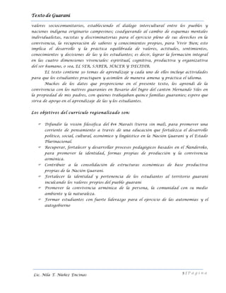 Texto de Guarani
5 | P á g i n a
Lic. Nila T. Núñez Encinas
valores sociocomunitarios, estableciendo el diálogo intercultural entre los pueblos y
naciones indígena originario campesinos; coadyuvando al cambio de esquemas mentales
individualistas, racistas y discriminatorias para el ejercicio pleno de sus derechos en la
convivencia, la recuperación de saberes y conocimientos propios, para Vivir Bien; esto
implica el desarrollo y la práctica equilibrada de valores, actitudes, sentimientos,
conocimientos y decisiones de las y los estudiantes; es decir, lograr la formación integral
en las cuatro dimensiones vivenciales: espiritual, cognitiva, productiva y organizativa
del ser humano, o sea, EL SER, SABER, HACER Y DECIDIR.
EL texto contiene 30 temas de aprendizaje y cada uno de ellos incluye actividades
para que los estudiantes practiquen y asimilen de manera amena y práctica el idioma.
Muchos de los datos que proporciono en el presente texto, los aprendí de la
convivencia con los nativos guaraníes en Rosario del Ingre del cantón Hernando Siles en
la propiedad de mis padres, con quienes trabajaban quince familias guaraníes; espero que
sirva de apoyo en el aprendizaje de las y los estudiantes.
Los objetivos del currículo regionalizado son:
 Difundir la visión filosófica del Ivi Maraëi (tierra sin mal), para promover una
corriente de pensamiento a través de una educación que fortalezca el desarrollo
político, social, cultural, económico y lingüístico en la Nación Guaraní y el Estado
Plurinacional.
 Recuperar, fortalecer y desarrollar procesos pedagógicos basados en el Ñandereko,
para promover la identidad, formas propias de producción y la convivencia
armónica.
 Contribuir a la consolidación de estructuras económicas de base productiva
propias de la Nación Guaraní.
 Fortalecer la identidad y pertenencia de los estudiantes al territorio guaraní
inculcando los valores propios del pueblo guaraní
 Promover la convivencia armónica de la persona, la comunidad con su medio
ambiente y la naturaleza.
 Formar estudiantes con fuerte liderazgo para el ejercicio de las autonomías y el
autogobierno
 