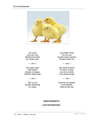 Texto de Guarani
72 | P á g i n a
Lic. Nila T. Núñez Encinas
Uru rai jei
Chiu chiu chiu
Ñimbiai oiko ñäve
Iroi chupe yave.
--- ooo ---
Ichi guasu oeka
Avati tembiu
Opaete omongaru
Omboati ipepo ivipe.
--- ooo ---
Oke uru rai
Opaete oñemboati
Iru arape.
Los pollitos dicen
Pio, pio, pio
Cuando tienen hambre
Cuando tienen frio.
--- ooo ---
Sla mamá le busca
El maíz y el trigo
Les da la comida
Y les presta abrigo.
--- ooo ---
Duermen los pollitos
Acurrucaditos
Hasta el otro día.
ANGUYARAIRETA
(LOS RATONCITOS)
 