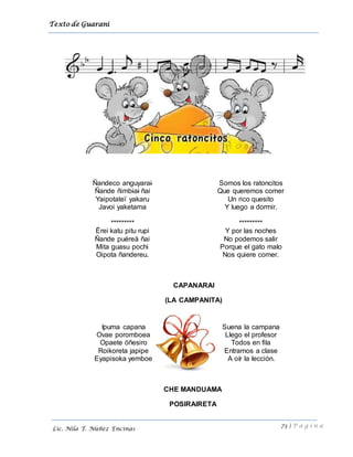 Texto de Guarani
73 | P á g i n a
Lic. Nila T. Núñez Encinas
Ñandeco anguyarai
Ñande ñimbiai ñai
Yaipotateï yakaru
Javoi yaketama
*********
Ërei katu pitu rupi
Ñande puëreä ñai
Mita guasu pochi
Oipota ñandereu.
Somos los ratoncitos
Que queremos comer
Un rico quesito
Y luego a dormir.
*********
Y por las noches
No podemos salir
Porque el gato malo
Nos quiere comer.
CAPANARAI
(LA CAMPANITA)
CHE MANDUAMA
POSIRAIRETA
Ipuma capana
Ovae poromboea
Opaete öñesiro
Roikoreta japɨpe
Eyapisoka yemboe
Suena la campana
Llego el profesor
Todos en fila
Entramos a clase
A oír la lección.
 