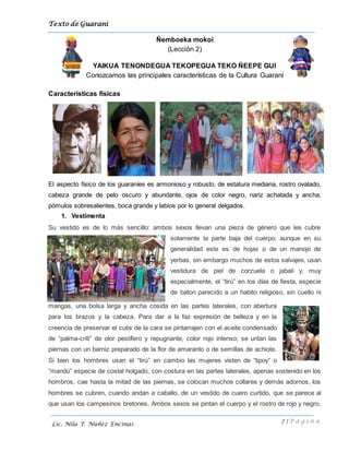 Texto de Guarani
7 | P á g i n a
Lic. Nila T. Núñez Encinas
Ñemboeka mokoi
(Lección 2)
YAIKUA TENONDEGUA TEKOPEGUA TEKO ÑEEPE GUI
Conozcamos las principales características de la Cultura Guaraní
Características físicas
El aspecto físico de los guaraníes es armonioso y robusto, de estatura mediana, rostro ovalado,
cabeza grande de pelo oscuro y abundante, ojos de color negro, nariz achatada y ancha,
pómulos sobresalientes, boca grande y labios por lo general delgados.
1. Vestimenta
Su vestido es de lo más sencillo: ambos sexos llevan una pieza de género que les cubre
solamente la parte baja del cuerpo; aunque en su
generalidad este es de hojas o de un manojo de
yerbas, sin embargo muchos de estos salvajes, usan
vestidura de piel de corzuela o jabalí y, muy
especialmente, el “tirú” en los días de fiesta, especie
de baton parecido a un habito religioso, sin cuello ni
mangas, una bolsa larga y ancha cosida en las partes laterales, con abertura
para los brazos y la cabeza. Para dar a la faz expresión de belleza y en la
creencia de preservar el cutis de la cara se pintarrajen con el aceite condensado
de “palma-criti” de olor pestífero y repugnante, color rojo intenso; se untan las
piernas con un barniz preparado de la flor de amaranto o de semillas de achiote.
Si bien los hombres usan el “tirú” en cambio las mujeres visten de “tipoy“ o
“mandú” especie de costal holgado, con costura en las partes laterales, apenas sostenido en los
hombros, cae hasta la mitad de las piernas, se colocan muchos collares y demás adornos, los
hombres se cubren, cuando andan a caballo, de un vestido de cuero curtido, que se parece al
que usan los campesinos bretones. Ambos sexos se pintan el cuerpo y el rostro de rojo y negro,
 