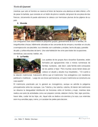 Texto de Guarani
8 | P á g i n a
Lic. Nila T. Núñez Encinas
mientras que solo el hombre se reserva el honor de hacerse una abertura en labio inferior, a fin
de pasar la barbota, que consiste en un botón de plomo o estaño, del grosor de una pieza de dos
francos; únicamente él puede adornarse la cabeza con hermosas plumas de los pájaros de su
país.
2. Vivenda
Los chiriguanos viven diseminados en pequeños grupos, generalmente de 8 a 10 familias, en
insignificantes chozas, hábilmente ubicadas en las cercanías de los arroyos y reunidas en circuito
a semejanza de una plazoleta; sus viviendas son cuadradas y amplias, techo de paja y paredes
de palo y cañas enlucidas de barro. Una sola habitación les sirve para todas las ocupaciones
domésticas, sea cocinar, habitar, etc.
3. La Familia
Los pueblos de los grupos Ava e Izozeños Guaraníes, están
formados por agrupaciones más o menos numerosas de
familias nucleares, vale decir, cada familia está compuesta
de los padres e hijos.” Pero muchas veces tienen éstas por
cabeza un abuelo y abuela muy respetados…” En cuanto a
la relación matrimonial. Calzavarini afirma que el matrimonio “era endogámico con residencia
patrilocal o matrilocal… Luego de una breve permanencia, el nuevo matrimonio se construirá una
casa aparte”.
El matrimonio practicado por lo general es monogámico, aunque se admitía la poligamia
principalmente entre los caciques. Los Tubicha y los tubicha- rubicha, Al interior del matrimonio
se observa la desigualdad distribución de funciones entre el hombre y mujer, mientras ésta
realiza una serie de actividades como ser preparar comida, elaborar chicha, hilar, tejer ponchos,
hacer ollas, cuidar de los hijos, etc. Aquel sólo se dedica a la siembra y la caza, sus viviendas
eran muy sencillas paja y rama, y si cazaban las pieles para decorar.
 