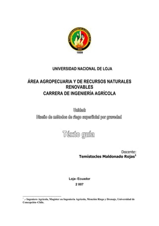 UNIVERSIDAD NACIONAL DE LOJA
ÁREA AGROPECUARIA Y DE RECURSOS NATURALES
RENOVABLES
CARRERA DE INGENIERÍA AGRÍCOLA
Docente:
Temístocles Maldonado Rojas1
Loja- Ecuador
2 007
1
.- Ingeniero Agrícola, Magíster en Ingeniería Agrícola, Mención Riego y Drenaje, Universidad de
Concepción–Chile.
 