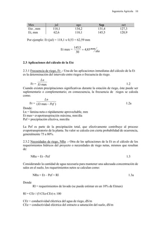 Ingeniería Agrícola 10
Mes jul ago Sep oct
Eto , mm 118,1 134,2 131,4 127,3
Et, mm 62,6 118,1 145,5 120,9
Por ejemplo: Et (jul) = 118,1 x 0,53 = 62,59 mm
Et max =
día
mm85,4
30
5,145

2.3 Aplicaciones del cálculo de la Etc
2.3.1 Frecuencia de riego, Fr .- Una de las aplicaciones inmediatas del cálculo de la Et
es la determinación del intervalo entre riegos o frecuencia de riego.
Fr = maxEt
Ln
1.2
Cuando existen precipitaciones significativas durante la estación de riego, éste puede ser
suplementario o complementario; en consecuencia, la frecuencia de riegos se calcula
como.
Fr = )max( PefEt
Ln
 1.2a
Donde:
Ln = lámina neta o rápidamente aprovechable, mm
Et max= evapotranspiración máxima, mm/día
Pef = precipitación efectiva, mm/día
La Pef es parte de la precipitación total, que efectivamente contribuye al proceso
evapotranspiratorio de la planta. Su valor se calcula con cierta probabilidad de ocurrencia,
generalmente 75 a 80%.
2.3.2 Necesidades de riego, NRn .- Otra de las aplicaciones de la Et es el cálculo de los
requerimientos hídricos del proyecto o necesidades de riego netas, mismos que resultan
de:
NRn = Et - Pef 1.3
Considerando la cantidad de agua necesaria para mantener una adecuada concentración de
sales en el suelo, los requerimientos netos se calculan como:
NRn = Et – Pef + Rl 1.3a
Donde
Rl = requerimientos de lavado (se puede estimar en un 10% de Etmax)
Rl = CEr / (5 CEe-CEr) x 100
CEr = conductividad eléctrica del agua de riego, dS/m
CEe = conductividad eléctrica del estracto a saturación del suelo, dS/m
 
