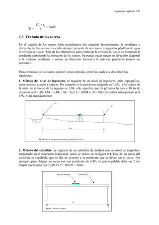 Ingeniería Agrícola 100
Tr =
adict
tT
.
2
2 21


1.3 Trazado de los surcos
En el trazado de los surcos debe considerarse dos aspectos determinantes: la pendiente y
dirección de los surcos, teniendo siempre presente de no causar exageradas pérdidas de agua
in erosión del suelo. Una de las alternativas para controlar la erosión del suelo es disminuir la
pendiente cambiando la dirección de los surcos. Se puede trazar surcos en dirección diagonal
a la máxima pendiente o surcos en dirección normal a la máxima pendiente (surcos en
contorno).
Para el trazado de los surcos existen varios métodos, entre los cuales se describen los
siguientes:
1. Método del nivel de ingeniero: se requiere de un nivel de ingeniero, mira topográfica,
cinta métrica, combo y estacas. Por ejemplo, si la pendiente adoptada es 0,4%, y la lectura de
la mira en el borde de la reguera es 1,84, ello significa que la próxima lectura a 10 m de
distancia será 1,88 (1,84 + 0,04) ; h = S0 x L = 0,004 x 10 = 0,04; la lectura subsiguiente será
1,92; y así sucesivamente.
2. Método del caballete: se requiere de un caballete de madera con un nivel de carpintero
empotrado en el travesaño horizontal, como se indica en la figura 6.4. Una de las patas del
caballete es regulable, que se fija de acuerdo a la pendiente que se desee dar al surco. Por
ejemplo, para obtener un surco con una pendiente de 0,4%, la pata regulable debe ser 2 cm
mayor que la pata fija ( 0,004 x 5 = 0,02m = 2cm).
1,84
1,88
10,0
Fig 6.3 Nivel de ingeniero para determinar la pendiente de un surco
S= 0,4%
Nivel de carpintero Listón de 1x2”
5,0
Fig 6.4 Caballete de madera
 