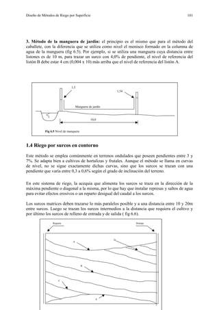 Diseño de Métodos de Riego por Superficie 101
3. Método de la manguera de jardín: el principio es el mismo que para el método del
caballete, con la diferencia que se utiliza como nivel el menisco formado en la columna de
agua de la manguera (fig 6.5). Por ejemplo, si se utiliza una manguera cuya distancia entre
listones es de 10 m, para trazar un surco con 4,0% de pendiente, el nivel de referencia del
listón B debe estar 4 cm (0,004 x 10) más arriba que el nivel de referencia del listón A.
1.4 Riego por surcos en contorno
Este método se emplea comúnmente en terrenos ondulados que poseen pendientes entre 3 y
7%. Se adapta bien a cultivos de hortalizas y frutales. Aunque el método se llama en curvas
de nivel, no se sigue exactamente dichas curvas, sino que los surcos se trazan con una
pendiente que varía entre 0,3 a 0,6% según el grado de inclinación del terreno.
En este sistema de riego, la acequia que alimenta los surcos se traza en la dirección de la
máxima pendiente o diagonal a la misma, por lo que hay que instalar represas y saltos de agua
para evitar efectos erosivos o un reparto desigual del caudal a los surcos.
Los surcos matrices deben trazarse lo más paralelos posible y a una distancia entre 10 y 20m
entre surcos. Luego se trazan los surcos intermedios a la distancia que requiera el cultivo y
por último los surcos de relleno de entrada y de salida ( fig 6.6).
1,5
1,54
10,0
Manguera de jardín
Fig 6.5 Nivel de manquera
A
D
B
Reguera Drenaje
C
A
 