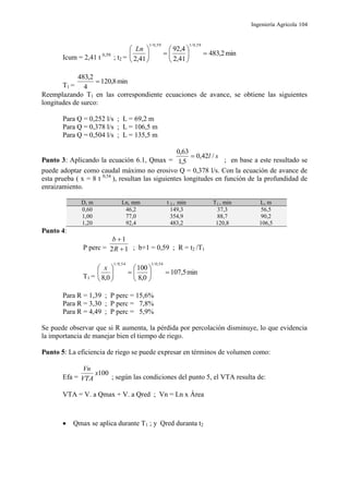 Ingeniería Agrícola 104
Icum = 2,41 t 0,59
; t2 =
min2,483
41,2
4,92
41,2
59,0/159,0/1











 Ln
T1 =
min8,120
4
2,483

Reemplazando T1 en las correspondiente ecuaciones de avance, se obtiene las siguientes
longitudes de surco:
Para Q = 0,252 l/s ; L = 69,2 m
Para Q = 0,378 l/s ; L = 106,5 m
Para Q = 0,504 l/s ; L = 135,5 m
Punto 3: Aplicando la ecuación 6.1, Qmax =
sl /42,0
5,1
63,0

; en base a este resultado se
puede adoptar como caudal máximo no erosivo Q = 0,378 l/s. Con la ecuación de avance de
esta prueba ( x = 8 t 0,54
), resultan las siguientes longitudes en función de la profundidad de
enraizamiento.
D, m Ln, mm t 2 , min T1 , min L, m
0,60 46,2 149,3 37,3 56,5
1,00 77,0 354,9 88,7 90,2
1,20 92,4 483,2 120,8 106,5
Punto 4:
P perc = 12
1


R
b
; b+1 = 0,59 ; R = t2 /T1
T1 =
min5,107
0,8
100
0,8
54,0/154,0/1











 x
Para R = 1,39 ; P perc = 15,6%
Para R = 3,30 ; P perc = 7,8%
Para R = 4,49 ; P perc = 5,9%
Se puede observar que si R aumenta, la pérdida por percolación disminuye, lo que evidencia
la importancia de manejar bien el tiempo de riego.
Punto 5: La eficiencia de riego se puede expresar en términos de volumen como:
Efa =
100x
VTA
Vn
; según las condiciones del punto 5, el VTA resulta de:
VTA = V. a Qmax + V. a Qred ; Vn = Ln x Área
 Qmax se aplica durante T1 ; y Qred duranta t2
 