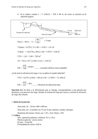 Diseño de Métodos de Riego por Superficie 105
 Q se reduce cuando x = ¾ (106,5) = 79,8  80 m, tal como se muestra en la
siguiente gigura:
71 min 120,8 min
Acequia de cabecera
Surco de riego 80 m 106,5 m
Para L = 80 m ; T1 =
min71
0,8
80
54,0/1






V.Qmax = 0,378 x 71 x 60 = 1 610 l = 1,61 m3
V.Qred = ½(0,378) x 483,2 x 60 = 5 479 l = 5,48 m3
VTA = 1,61 + 5,48 = 7,09 m3
Vn = 92,4 x 10-3
x (106,5 x 0,5 ) = 4,92 m3
Efa =
%4,69
09,7
92,4

........... se puede calificar como aceptable
¿Cuál sería la eficiencia de riego si no se aplica el caudal reducido?
VTA = 0,378 x (120,8 + 483,2) x 60 = 13 698 l = 13, 698 m3
Efa =
%36
7,13
92,4

......... eficiencia de aplicación baja
Ejercicio 6.2. En base a la información que se entrega, correspondiente a una parcela que
pertenece a un proyecto de riego, diseñar el sistema de riego por surcos y estimar la eficiencia
de riego del sistema.
1. Datos de la parcela
Área total, At : 24 ha ( 400 x 600 m)
Área neta, An : Considere un 3% de At por caminos, canales, drenajes
Pendiente del terreno: Norte–sur: 1,5% ; Este–Oeste: 1,0%
2. Cultivo
Míz: separación (plantas x hileras): 0.5 x 1,0 m
Práctica agrícola : surcos rectos
Et max : 5 mm/día
Profundidad de raíces: 0,80 m
 
