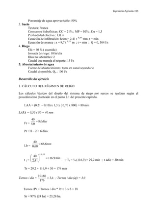 Ingeniería Agrícola 106
Porcentaje de agua aprovechable: 50%
3. Suelo
Textura: Franca
Constantes hidrofísicas: CC = 21% ; MP = 10% ; Da = 1,3
Profundidad efectiva : 1,0 m
Ecuación de infiltración: Icum = 2,41 t 0,59
mm, t = min
Ecuación de avance : x = 9,7 t 0,55
m ; t = min ; Q = 0, 504 l/s
4. Riego
Efa = 60 % ( asumida)
Jornada de riego: 10 hr/día
Días no laborables: 2
Caudal que maneja el regante: 15 l/s
5. Abastecimiento de agua
Fuente de abastecimiento: toma en canal secundario
Caudal disponible, Qo = 100 l/s
Desarrollo del ejercicio
1. CÁLCULO DEL RÉGIMEN DE REIGO
Los cálculos básicos del diseño del sistema de riego por surcos se realizan según el
procedimiento planteado en el punto 2.1 del presente capítulo.
LAA = (0,21 – 0,10) x 1,3 x ( 0,70 x 800) = 80 mm
LARA = 0,50 x 80 = 40 mm
Fr =
días0,8
0,5
40

Pr = 8 – 2 = 6 días
Lb =
mm6,66
60,0
40

t 2 =
min9,116
41,2
40
59,0/1






; T1 = ¼ (116,9) = 29,2 min ; t adic = 30 min
Tr = 29,2 + 116,9 + 30 = 176 min
Turnos / día = 4,3
176
6010

x
; Turnos / día (aj) = 3,0
Turnos /Pr = Turnos / día * Pr = 3 x 6 = 18
Sr = 97% (24 ha) = 23,28 ha.
 