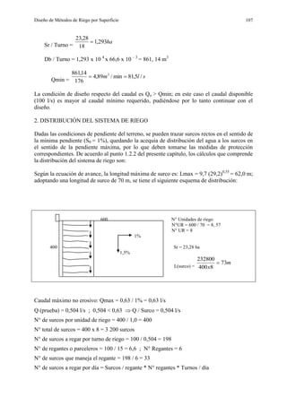 Diseño de Métodos de Riego por Superficie 107
Sr / Turno =
ha293,1
18
28,23

Db / Turno = 1,293 x 10 4
x 66,6 x 10 – 3
= 861, 14 m3
Qmin =
slm /5,81min/89,4
176
14,861 3

La condición de diseño respecto del caudal es Qo > Qmin; en este caso el caudal disponible
(100 l/s) es mayor al caudal mínimo requerido, pudiéndose por lo tanto continuar con el
diseño.
2. DISTRIBUCIÓN DEL SISTEMA DE RIEGO
Dadas las condiciones de pendiente del terreno, se pueden trazar surcos rectos en el sentido de
la mínima pendiente (S0 = 1%), quedando la acequia de distribución del agua a los surcos en
el sentido de la pendiente máxima, por lo que deben tomarse las medidas de protección
correspondientes. De acuerdo al punto 1.2.2 del presente capítulo, los cálculos que comprende
la distribución del sistema de riego son:
Según la ecuación de avance, la longitud máxima de surco es: Lmax = 9,7 (29,2)0,55
= 62,0 m;
adoptando una longitud de surco de 70 m, se tiene el siguiente esquema de distribución:
600 N° Unidades de riego
N°UR = 600 / 70 = 8, 57
N° UR = 8
1%
400 Sr = 23,28 ha
1,5%
L(surco) =
m
x
73
8400
232800

Caudal máximo no erosivo: Qmax = 0,63 / 1% = 0,63 l/s
Q (prueba) = 0,504 l/s ; 0,504 < 0,63  Q / Surco = 0,504 l/s
N° de surcos por unidad de riego = 400 / 1,0 = 400
N° total de surcos = 400 x 8 = 3 200 surcos
N° de surcos a regar por turno de riego = 100 / 0,504 = 198
N° de regantes o parceleros = 100 / 15 = 6,6 ; N° Regantes = 6
N° de surcos que maneja el regante = 198 / 6 = 33
N° de surcos a regar por día = Surcos / regante * N° regantes * Turnos / día
 