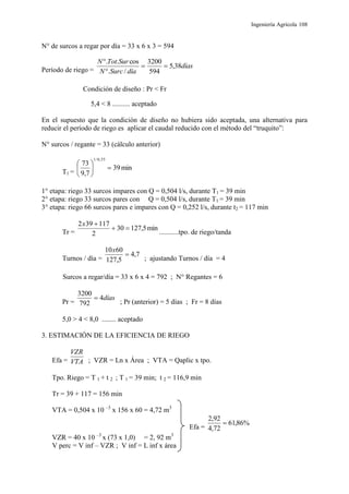 Ingeniería Agrícola 108
N° de surcos a regar por día = 33 x 6 x 3 = 594
Período de riego =
días
díaSurcN
SurTotN
38,5
594
3200
/.
cos..



Condición de diseño : Pr < Fr
5,4 < 8 .......... aceptado
En el supuesto que la condición de diseño no hubiera sido aceptada, una alternativa para
reducir el período de riego es aplicar el caudal reducido con el método del “truquito”:
N° surcos / regante = 33 (cálculo anterior)
T1 =
min39
7,9
73
55,0/1






1° etapa: riego 33 surcos impares con Q = 0,504 l/s, durante T1 = 39 min
2° etapa: riego 33 surcos pares con Q = 0,504 l/s, durante T1 = 39 min
3° etapa: riego 66 surcos pares e impares con Q = 0,252 l/s, durante t2 = 117 min
Tr =
min5,12730
2
117392

x
...........tpo. de riego/tanda
Turnos / día =
7,4
5,127
6010

x
; ajustando Turnos / día = 4
Surcos a regar/día = 33 x 6 x 4 = 792 ; N° Regantes = 6
Pr =
días4
792
3200

; Pr (anterior) = 5 días ; Fr = 8 días
5,0 > 4 < 8,0 ........ aceptado
3. ESTIMACIÓN DE LA EFICIENCIA DE RIEGO
Efa = VTA
VZR
; VZR = Ln x Área ; VTA = Qaplic x tpo.
Tpo. Riego = T 1 + t 2 ; T 1 = 39 min; t 2 = 116,9 min
Tr = 39 + 117 = 156 min
VTA = 0,504 x 10 –3
x 156 x 60 = 4,72 m3
Efa =
%86,61
72,4
92,2

VZR = 40 x 10 –3
x (73 x 1,0) = 2, 92 m3
V perc = V inf – VZR ; V inf = L inf x área
 