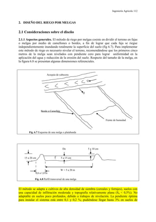 Ingeniería Agrícola 112
2. DISEÑO DEL RIEGO POR MELGAS
2.1 Consideraciones sobre el diseño
2.1.1 Aspectos generales. El método de riego por melgas cosiste en dividir el terreno en fajas
o melgas por medio de camellones o bordes, a fin de lograr que cada faja se riegue
independientemente inundando totalmente la superficie del suelo (fig 6.7). Para implementar
este método de riego es necesario nivelar el terreno, recomendándose que los primeros cinco
metros de la melga sean nivelados con pendiente cero para lograr uniformidad en la
aplicación del agua y reducción de la erosión del suelo. Respecto del tamaño de la melga, en
la figura 6.8 se presentan algunas dimensiones referenciales.
Acequia de cabecera
Q
Q
Borde o Camellón
Frente de humedad
Fig. 6.7 Esquema de una melga o platabanda
Do 5 a 10 cm
15 a 20 cm 5 a 15 cm
W = 5 a 20 m
0,6 a 1,0 m
Fig. 6.8 Perfil transversal de una melga
El método se adapta a cultivos de alta densidad de siembra (cereales y forrajes), suelos con
una capacidad de infiltración moderada y topografía relativamente plana (So < 0,5%). No
adaptable en suelos poco profundos, debido a trabajos de nivelación. La pendiente óptima
para instalar el sistema está entre 0,1 y 0,2 %; pudiéndose llegar hasta 3% en suelos de
 