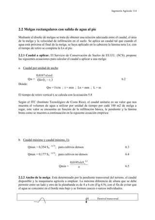 Ingeniería Agrícola 114
2.2 Melgas rectangulares con salida de agua al pie
Mediante el diseño de melgas se trata de obtener una relación adecuada entre el caudal, el área
de la melga y la velocidad de infiltración en el suelo. Se aplica un caudal tal que cuando el
agua está próxima al final de la melga, se haya aplicado en la cabecera la lámina neta Ln; con
el tiempo de retiro se completa la Ln al pie.
2.2.1 Caudal a aplicar. El Servicio de Conservación de Suelos de EE.UU. (SCS), propone
las siguientes ecuaciones para calcular el caudal a aplicar a una melga:
a. Caudal por unidad de ancho
Qw =  rttEfax
xLnxL
2
0167,0
6.2
Donde:
Qw = l/s/m ; t = min ; Ln = mm ; L = m
El tiempo de retiro vertical tr se calcula con la ecuación 5.8
Según el ITC (Instituto Tecnológico de Costa Rica), el caudal unitario es un valor que nos
muestra el volumen de agua a utilizar por unidad de tiempo por cada 100 m2 de melga a
regar, este valor se encuentra en función de la infiltración básica, la pendiente y la lámina
bruta como se muestra a continuación en la siguiente ecuación empírica:
b. Caudal máximo y caudal mínimo, l/s
Qmax = 0,354 So
– 0,75
; para cultivos densos 6.3
Qmax = 0,177 So
– 0,75
; para cultivos no densos 6.4
Qmin = n
xlxSo
5,0
0195,0
6.5
2.2.2 Ancho de la melga. Está determinado por la pendiente transversal del terreno, el caudal
disponible y la maquinaria agrícola a emplear. La máxima diferencia de altura que se debe
permitir entre un lado y otro de la platabanda es de 4 a 6 cm (Fig 6.9), con el fin de evitar que
el agua se concentre en el borde más bajo y se formen cauces o surcos individuales.
dH ……. Desnivel transversal
 