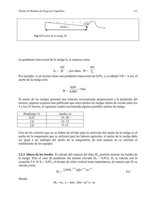 Diseño de Métodos de Riego por Superficie 115
4 cm
Ancho W
Fig. 6.9 Ancho de la melga, W
La pendiente transversal de la melga So se expresa como:
So = W
H
; por tanto, W = oS
H
Por ejemplo, si un terreno tiene una pendiente transversal de 0,4%, y se adopta H = 4 cm, el
ancho de la melga será:
W =
m10
004,0
04,0

El ancho de las melgas presenta una relación inversamente proporcional a la pendiente del
terreno; algunos expertos han publicado que estos anchos de melgas deben de oscilar entre los
5 y los 25 metros, el siguiente cuadro recomienda algunos posibles anchos de melga:
Pendiente, % Ancho, m
0,25 15–20
1,0 12–15
2,0 9–12
Uno de los criterios que no se deben de olvidar para la selección del ancho de la melga es el
ancho de la maquinaria que se utilizará para las labores agrícolas, el ancho de la melga debe
ser igual a un múltiplo del ancho de la maquinaría, de esta manera no se afectará el
rendimiento de los equipos.
2.2.3 Altura de los bordes. El cálculo del espesor del flujo Do, permite estimar los bordes de
la melga. Para el caso de pendiente del terreno elevada (So > 0,4%), Do se calcula con la
ecuación 5.4. Si So < 0,4%, el tiempo de retiro vertical toma importancia, de manera que Do se
calcula como:
Do =
8/316/916/3
454,2 xnxQwtr
6.6
Donde:
Do = m; tr = min ; Qw= m3
/s / m
 