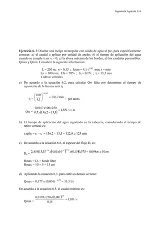 Ingeniería Agrícola 116
Ejercicio 6. 3 Diseñar una melga rectangular con salida de agua al pie, para específicamente
conocer: a) el caudal a aplicar por unidad de ancho; b) el tiempo de aplicación del agua
cuando se cumple t2 en x = 0; c) la altura máxima de los bordes; d) los caudales permisibles:
Qmax y Qmin. Considere la siguiente información:
L = 250 m; n = 0,15 ; Icum = 4,1 t 0,65
mm, t = min
Ln = 100 mm; Efa = 70% ; So = 0,1% ; tr = 13,3 min
Cultivo: cereales
a) De acuerdo a la ecuación 6.2, para calcular Qw falta por determinar el tiempo de
reposición de la lámina neta t2
t2 =
min2,136
1,4
100
65,0/1






; por tanto,
Qw =  
msl
x
xx
//85,4
3,132,1367,0
2501000167,0


b) El tiempo de aplicación del agua registrado en la cabecera, considerando el tiempo de
retiro vertical es:
t aplic = t2 – tr = 136,2 – 13,3 = 122,9  123 min
c) De acuerdo a la ecuación 6.6, el espesor del flujo Do es:
Do =
      cmmxxx 10098,0375,015,01085,43,13454,2
16/9316/3

Hmax = Do + borde libre
Hmax = 10 + 5 = 15 cm
d) Aplicando la ecuación 6.3, para cultivos densos se tiene:
Qmax = 0,177 x (0,001) – 0,75
= 31,5 l/s
De acuerdo a la ecuación 6.5, el caudal mínimo es:
Qmin =
  sl
xx
/03,1
15,0
001,02500195,0
5,0

 