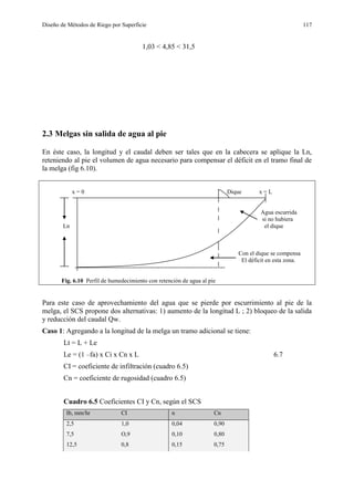 Diseño de Métodos de Riego por Superficie 117
1,03 < 4,85 < 31,5
2.3 Melgas sin salida de agua al pie
En éste caso, la longitud y el caudal deben ser tales que en la cabecera se aplique la Ln,
reteniendo al pie el volumen de agua necesario para compensar el déficit en el tramo final de
la melga (fig 6.10).
x = 0 Dique x = L
Agua escurrida
si no hubiera
Ln el dique
Con el dique se compensa
El déficit en esta zona.
----------------------------------------------------------------------------
Fig. 6.10 Perfil de humedecimiento con retención de agua al pie
Para este caso de aprovechamiento del agua que se pierde por escurrimiento al pie de la
melga, el SCS propone dos alternativas: 1) aumento de la longitud L ; 2) bloqueo de la salida
y reducción del caudal Qw.
Caso 1: Agregando a la longitud de la melga un tramo adicional se tiene:
Lt = L + Le
Le = (1 –fa) x Ci x Cn x L 6.7
CI = coeficiente de infiltración (cuadro 6.5)
Cn = coeficiente de rugosidad (cuadro 6.5)
Cuadro 6.5 Coeficientes CI y Cn, según el SCS
Ib, mm/hr CI n Cn
2,5 1,0 0,04 0,90
7,5 O,9 0,10 0,80
12,5 0,8 0,15 0,75
 