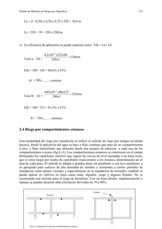 Diseño de Métodos de Riego por Superficie 119
Le = (1–0,70) x 0,70 x 0,75 x 250 = 39,4 m
Lt = 250 + 39 = 289  290 m
c) La eficiencia de aplicación se puede expresar como: Efa = Ln / Lb
Caso a: Lb =
mm
x
xxx
124
1250
60123102,4 3


Efa = 100 / 124 = 80,6%  81%
81 > 70% ......... correcto
Caso b: Lb =
mm
x
xxx
123
1290
123601085,4 3


Efa = 100 / 123 = 81,3%  81%
81 > 70% ........ correcto.
2.4 Riego por compartimientos estancos
Esta modalidad del riego por inundación se refiere al método de riego por melgas niveladas
(pozas), donde la aplicación del agua se hace a flujo contínuo que pasa de un compartimiento
a otro; o flujo intermitente que alimenta desde una acequia de cabecera a cada uno de los
compartimientos o pozas (fig 6.11). Los compartimientos estancos se construyen en el campo
delineando los camellones matrices que siguen las curvas de nivel ajustadas a un trazo recto,
que se unen luego por medio de camellones transversales a los mismos, determinando así el
área de cada poza. El método se adapta a grandes áreas sin pendiente o con leve pendiente, y
es apropiado para cultivos de alta densidad de siembra y resistentes a ciertos períodos de
inundación como pastos, cereales y especialmente en la inundación de arrozales; también se
puede aplicar en cultivos en línea como maíz, algodón, sorgo y algunos frutales. No se
recomienda este método para el riego de hortalizas. Con un buen diseño, implementación y
manejo se pueden alcanzar altas eficiencias del orden de 70 a 90%.
Acequia
Fig 6.11 Esquema del riego por compartimientos estancos
Acequia
 