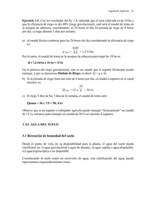 Ingeniería Agrícola 12
Ejercicio 1.5. Con los resultados del Ej. 1.4, sabiendo que el área cultivada es de 10 ha y
que la eficiencia de riego es del 40% (riego gravitacional), cuál será el caudal de toma en
la acequia de cabecera, considerando: a) 24 horas al día; b) jornada de riego de 8 horas
por día; c) riego durante 5 días por semana.
a) el caudal ficticio continuo para las 24 horas del día considerando la eficiencia de riego
es:
q 24 hr = 4,0
49,0
= 1,2 l/s/ha
Por lo tanto, el caudal de toma en la acequia de cabecera para regar las 10 ha es:
Q = 1,2 l/s/ha x 10 ha = 12 l/s
En la práctica del riego gravitacional, este es un caudal que el regante fácilmente puede
manejar, y que se denomina Módulo de Riego; es decir: Q = q x Ar
b) Si la jornada de riego fuera tan solo de 8 horas por día, el caudal a captarse en el canal
terciario es:
Q 8 hr = 12 x 8
24
= 36 l/s
c) Si riego 5 días de los 7 días de la semana, el caudal de toma será:
Qtoma = 36 x 7/5 = 50, 4 l/s
Observe que si un regante o trabajador agrícola puede manejar “técnicamente” un caudal
de 12 l/s, entonces para manejar un caudal de 50 l/s se necesita 4 regantes.
3. EL AGUA DEL SUELO
3.1 Retención de humedad del suelo
Desde el punto de vista de su disponibilidad para la planta, el agua del suelo puede
clasificarse en: i) agua gravitacional o agua de drenaje; ii) agua capilar o agua disponible;
iii) agua higroscópica o no disponible.
Considerando al suelo como un reservorio de agua, esta clasificación del agua, puede
representarse esquemáticamente como:
 