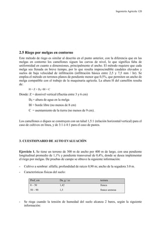 Ingeniería Agrícola 120
2.5 Riego por melgas en contorno
Este método de riego es similar al descrito en el punto anterior, con la diferencia que en las
melgas en contorno los camellones siguen las curvas de nivel, lo que significa falta de
uniformidad en cuanto a dimensiones, principalmente el ancho. El método requiere que cada
melga sea llenada en breve tiempo, por lo que resulta imprescindible caudales elevados y
suelos de baja velocidad de infiltración (infiltración básica entre 2,5 y 7,5 mm / hr). Se
emplea el método en terrenos planos de pendiente menor que 0,5%, que permiten un ancho de
melga compatible con el trabajo de la maquinaria agrícola. La altura H del camellón resulta
de:
H = Z + D0 +Bl + C
Donde: Z = desnivel vertical (fluctúa entre 3 y 6 cm)
D0 = altura de agua en la melga
Bl = borde libre (no menos de 8 cm)
C = asentamiento de la tierra (no menos de 9 cm).
Los camellones o diques se construyen con un talud 1,5:1 (relación horizontal/vertical) para el
caso de cultivos en línea, y de 3:1 ó 4:1 para el caso de pastos.
3. CUESTIONARIO DE AUTO EVALUACIÓN
Ejercicio 1. Se tiene un terreno de 300 m de ancho por 400 m de largo, con una pendiente
longitudinal promedio de 1,1% y pendiente transversal de 0,4%, donde se desea implementar
el riego por melgas. De pruebas de campo se obtuvo la siguiente información:
- Cultivo a sembrar: alfalfa; profundidad de raíces 0,90 m; ancho de la segadora 3.0 m.
- Características físicas del suelo:
Prof, cm Da, g / cc textura
0 – 50 1,42 franca
50 – 90 1,5 franco arenosa
- Se riega cuando la tensión de humedad del suelo alcanza 2 bares, según la siguiente
información:
 