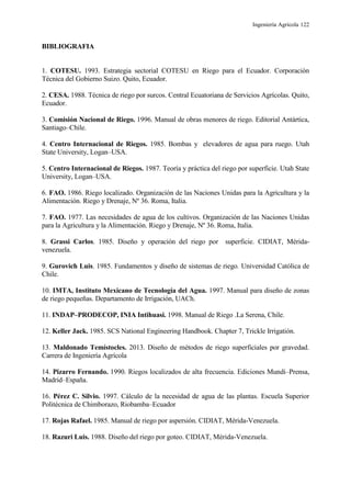 Ingeniería Agrícola 122
BIBLIOGRAFIA
1. COTESU. 1993. Estrategia sectorial COTESU en Riego para el Ecuador. Corporación
Técnica del Gobierno Suizo. Quito, Ecuador.
2. CESA. 1988. Técnica de riego por surcos. Central Ecuatoriana de Servicios Agrícolas. Quito,
Ecuador.
3. Comisión Nacional de Riego. 1996. Manual de obras menores de riego. Editorial Antártica,
Santiago–Chile.
4. Centro Internacional de Riegos. 1985. Bombas y elevadores de agua para ruego. Utah
State University, Logan–USA.
5. Centro Internacional de Riegos. 1987. Teoría y práctica del riego por superficie. Utah State
University, Logan–USA.
6. FAO. 1986. Riego localizado. Organización de las Naciones Unidas para la Agricultura y la
Alimentación. Riego y Drenaje, Nº 36. Roma, Italia.
7. FAO. 1977. Las necesidades de agua de los cultivos. Organización de las Naciones Unidas
para la Agricultura y la Alimentación. Riego y Drenaje, Nº 36. Roma, Italia.
8. Grassi Carlos. 1985. Diseño y operación del riego por superficie. CIDIAT, Mérida-
venezuela.
9. Gurovich Luis. 1985. Fundamentos y diseño de sistemas de riego. Universidad Católica de
Chile.
10. IMTA, Instituto Mexicano de Tecnología del Agua. 1997. Manual para diseño de zonas
de riego pequeñas. Departamento de Irrigación, UACh.
11. INDAP–PRODECOP, INIA Intihuasi. 1998. Manual de Riego .La Serena, Chile.
12. Keller Jack. 1985. SCS National Engineering Handbook. Chapter 7, Trickle Irrigatión.
13. Maldonado Temístocles. 2013. Diseño de métodos de riego superficiales por gravedad.
Carrera de Ingeniería Agrícola
14. Pizarro Fernando. 1990. Riegos localizados de alta frecuencia. Ediciones Mundi–Prensa,
Madrid–España.
16. Pérez C. Silvio. 1997. Cálculo de la necesidad de agua de las plantas. Escuela Superior
Politécnica de Chimborazo, Riobamba–Ecuador
17. Rojas Rafael. 1985. Manual de riego por aspersión. CIDIAT, Mérida-Venezuela.
18. Razuri Luis. 1988. Diseño del riego por goteo. CIDIAT, Mérida-Venezuela.
 