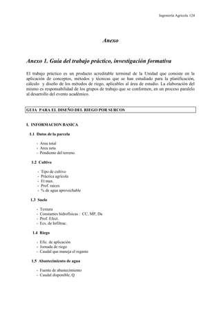 Ingeniería Agrícola 124
Anexo
Anexo 1. Guía del trabajo práctico, investigación formativa
El trabajo práctico es un producto acreditable terminal de la Unidad que consiste en la
aplicación de conceptos, métodos y técnicas que se han estudiado para la planificación,
cálculo y diseño de los métodos de riego, aplicables al área de estudio. La elaboración del
mismo es responsabilidad de los grupos de trabajo que se conformen, en un proceso paralelo
al desarrollo del evento académico.
GUIA PARA EL DISEÑO DEL RIEGO POR SURCOS
I. INFORMACION BASICA
1.1 Datos de la parcela
- Area total
- Area neta
- Pendiente del terreno
1.2 Cultivo
- Tipo de cultivo
- Práctica agrícola
- Et max.
- Prof. raíces
- % de agua aprovechable
1.3 Suelo
- Textura
- Constantes hidrofísicas : CC, MP, Da
- Prof. Efect.
- Ecs. de Infiltrac.
1.4 Riego
- Efic. de aplicación
- Jornada de riego
- Caudal que maneja el regante
1.5 Abastecimiento de agua
- Fuente de abastecimiento
- Caudal disponible, Q
 