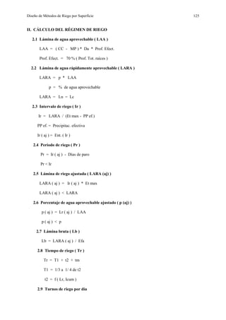 Diseño de Métodos de Riego por Superficie 125
II. CÁLCULO DEL RÉGIMEN DE RIEGO
2.1 Lámina de agua aprovechable ( LAA )
LAA = ( CC - MP ) * Da * Prof. Efect.
Prof. Efect. = 70 % ( Prof. Tot. raíces )
2.2 Lámina de agua rápidamente aprovechable ( LARA )
LARA = p * LAA
p = % de agua aprovechable
LARA = Ln = Lc
2.3 Intervalo de riego ( Ir )
Ir = LARA / (Et max - PP ef.)
PP ef. = Precipitac. efectiva
Ir ( aj ) = Ent. ( Ir )
2.4 Período de riego ( Pr )
Pr = Ir ( aj ) - Días de paro
Pr < Ir
2.5 Lámina de riego ajustada ( LARA (aj) )
LARA ( aj ) = Ir ( aj ) * Et max
LARA ( aj ) < LARA
2.6 Porcentaje de agua aprovechable ajustado ( p (aj) )
p ( aj ) = Lr ( aj ) / LAA
p ( aj ) < p
2.7 Lámina bruta ( Lb )
Lb = LARA ( aj ) / Efa
2.8 Tiempo de riego ( Tr )
Tr = T1 + t2 + tm
T1 = 1/3 a 1/ 4 de t2
t2 = f ( Lr, Icum )
2.9 Turnos de riego por día
 