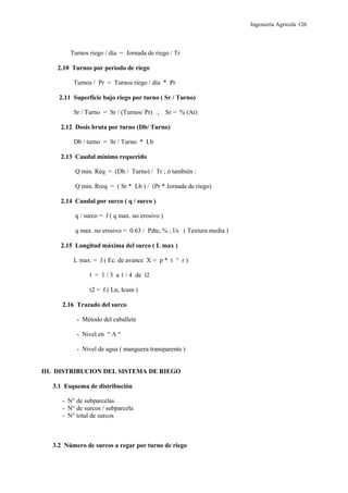 Ingeniería Agrícola 126
Turnos riego / día = Jornada de riego / Tr
2.10 Turnos por período de riego
Turnos / Pr = Turnos riego / día * Pr
2.11 Superficie bajo riego por turno ( Sr / Turno)
Sr / Turno = Sr / (Turnos/ Pr) ; Sr = % (At)
2.12 Dosis bruta por turno (Db/ Turno)
Db / turno = Sr / Turno * Lb
2.13 Caudal mínimo requerido
Q min. Req = (Db / Turno) / Tr ; ó también :
Q min. Rreq = ( Sr * Lb ) / (Pr * Jornada de riego)
2.14 Caudal por surco ( q / surco )
q / surco = f ( q max. no erosivo )
q max. no erosivo = 0.63 / Pdte, % ; l/s ( Textura media )
2.15 Longitud máxima del surco ( L max )
L max. = f ( Ec. de avance X = p * t ^ r )
t = 1 / 3 a 1 / 4 de t2
t2 = f ( Ln, Icum )
2.16 Trazado del surco
- Método del caballete
- Nivel en “ A “
- Nivel de agua ( manguera transparente )
III. DISTRIBUCION DEL SISTEMA DE RIEGO
3.1 Esquema de distribución
- N° de subparcelas
- N° de surcos / subparcela
- N° total de surcos
3.2 Número de surcos a regar por turno de riego
 