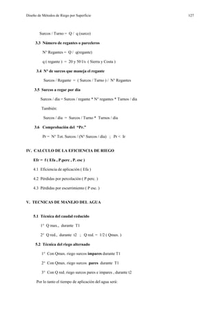 Diseño de Métodos de Riego por Superficie 127
Surcos / Turno = Q / q (surco)
3.3 Número de regantes o parceleros
N° Regantes = Q / q(regante)
q ( regante ) = 20 y 50 l/s ( Sierra y Costa )
3.4 N° de surcos que maneja el regante
Surcos / Regante = ( Surcos / Turno ) / N° Regantes
3.5 Surcos a regar por día
Surcos / día = Surcos / regante * N° regantes * Turnos / día
También:
Surcos / día = Surcos / Turno * Turnos / día
3.6 Comprobación del “Pr.”
Pr = N° Tot. Surcos / (N° Surcos / día) ; Pr < Ir
IV. CALCULO DE LA EFICIENCIA DE RIEGO
Efr = f ( Efa , P.perc , P. esc )
4.1 Eficiencia de aplicación ( Efa )
4.2 Pérdidas por percolación ( P perc. )
4.3 Pérdidas por escurrimiento ( P esc. )
V. TECNICAS DE MANEJO DEL AGUA
5.1 Técnica del caudal reducido
1° Q max., durante T1
2° Q red., durante t2 ; Q red. = 1/2 ( Qmax. )
5.2 Técnica del riego alternado
1° Con Qmax. riego surcos impares durante T1
2° Con Qmax. riego surcos pares durante T1
3° Con Q red. riego surcos pares e impares , durante t2
Por lo tanto el tiempo de aplicación del agua será:
 