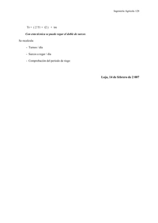 Ingeniería Agrícola 128
Tr = ( 2 T1 + t2 ) + tm
Con esta técnica se puede regar el doble de surcos
Se recalcula:
- Turnos / día
- Surcos a regar / día
- Comprobación del período de riego
Loja, 14 de febrero de 2 007
 