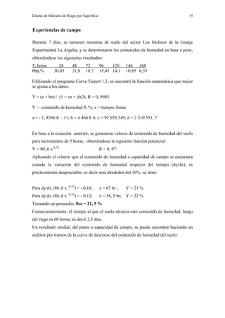 Diseño de Métodos de Riego por Superficie 15
Experiencias de campo
Durante 7 días, se tomaron muestras de suelo del sector Los Molinos de la Granja
Experimental La Argelia, y se determinaron los contenidos de humedad en base a peso,
obteniéndose los siguientes resultados:
T, horas 24 48 72 96 120 144 168
θbp,% 30,45 21,8 18,7 15,45 14,1 10,85 6,33
Utilizando el programa Curve Expert 1.3, se encontró la función matemática que mejor
se ajusta a los datos:
Y = (a + bx) / (1 + cx + dx2); R = 0, 9985
Y = contenido de humedad θ, %; x = tiempo, horas
a = - 1, 8766 E – 11; b = 4 466 E 6; c = 92 920 349; d = 2 210 551, 7
En base a la ecuación anterior, se generaron valores de contenido de humedad del suelo
para incrementos de 5 horas, obteniéndose la siguiente función potencial:
Y = 80, 6 x-0,32
R = 0, 97
Aplicando el criterio que el contenido de humedad a capacidad de campo se encuentra
cuando la variación del contenido de humedad respecto del tiempo (dy/dx), es
prácticamente despreciable; es decir está alrededor del 10%, se tiene:
Para dy/dx (80, 6 x -0,32
) = - 0,10; x = 67 hr ; Y = 21 %
Para dy/dx (80, 6 x -0,32
) = - 0,12; x = 58, 5 hr; Y = 22 %
Tomando un promedio, θcc = 21, 5 %
Consecuentemente, el tiempo al que el suelo alcanza este contenido de humedad, luego
del riego es 60 horas; es decir 2,5 días.
Un resultado similar, del punto a capacidad de campo, se puede encontrar haciendo un
análisis por tramos de la curva de descenso del contenido de humedad del suelo:
 