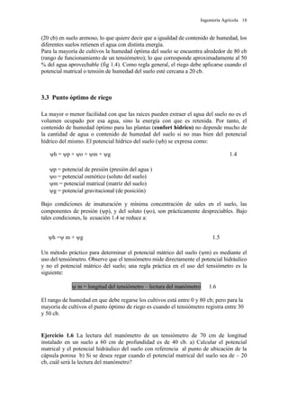 Ingeniería Agrícola 18
(20 cb) en suelo arenoso, lo que quiere decir que a igualdad de contenido de humedad, los
diferentes suelos retienen el agua con distinta energía.
Para la mayoría de cultivos la humedad óptima del suelo se encuentra alrededor de 80 cb
(rango de funcionamiento de un tensiómetro); lo que corresponde aproximadamente al 50
% del agua aprovechable (fig 1.4). Como regla general, el riego debe aplicarse cuando el
potencial matrical o tensión de humedad del suelo esté cercana a 20 cb.
3.3 Punto óptimo de riego
La mayor o menor facilidad con que las raíces pueden extraer el agua del suelo no es el
volumen ocupado por esa agua, sino la energía con que es retenida. Por tanto, el
contenido de humedad óptimo para las plantas (confort hídrico) no depende mucho de
la cantidad de agua o contenido de humedad del suelo si no mas bien del potencial
hídrico del mismo. El potencial hídrico del suelo (h) se expresa como:
h = p + o + m + g 1.4
p = potencial de presión (presión del agua )
o = potencial osmótico (soluto del suelo)
m = potencial matrical (matríz del suelo)
g = potencial gravitacional (de posición)
Bajo condiciones de insaturación y mínima concentración de sales en el suelo, las
componentes de presión (p), y del soluto (o), son prácticamente despreciables. Bajo
tales condiciones, la ecuación 1.4 se reduce a:
h = m + g 1.5
Un método práctico para determinar el potencial mátrico del suelo (m) es mediante el
uso del tensiómetro. Observe que el tensiómetro mide directamente el potencial hidráulico
y no el potencial mátrico del suelo; una regla práctica en el uso del tensiómetro es la
siguiente:
 m = longitud del tensiómetro – lectura del manómetro 1.6
El rango de humedad en que debe regarse los cultivos está entre 0 y 80 cb; pero para la
mayoría de cultivos el punto óptimo de riego es cuando el tensiómetro registra entre 30
y 50 cb.
Ejercicio 1.6 La lectura del manómetro de un tensiómetro de 70 cm de longitud
instalado en un suelo a 60 cm de profundidad es de 40 cb. a) Calcular el potencial
matrical y el potencial hidráulico del suelo con referencia al punto de ubicación de la
cápsula porosa b) Si se desea regar cuando el potencial matrical del suelo sea de – 20
cb, cuál será la lectura del manómetro?
 
