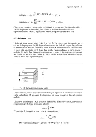 Ingeniería Agrícola 22
D75 días = 1,8 x
 8,0120/755,1
120
75
xx 
= 0,79 m
D105 días = 1,8 x
 80,0120/1055,1
120
105
xx 
= 0,79 m
Observe que cuando el cultivo está a mediados de la tercera fase (fase de maduración,
75 días después de la plantación), éste alcanza el máximo desarrollo radicular
(aproximadamente 80 cm) , llegándose a estabilizar a partir de la referida fase.
3.5 Láminas de riego
Lámina de agua aprovechable (LAA ) .- Uno de los valores más importantes en el
cálculo de la programación del riego es la determinación de LAA o agua disponible en
el perfil del suelo para uso consuntivo de las plantas. Comúnmente se ha convenido que
el suelo está constituído por 3 fases: fase sólida, representada por la parte mineral y
orgánica del suelo; fase líquida, representada por el agua; y, fase gaseosa, representada
por el aire del suelo. Estas 3 fases del suelo pueden representarse volumétricamente
como se indica en la siguiente figura:
D
d
Fig 1.6 Partes constitutivas del suelo
La ecuación que permite calcular la cantidad de agua expresada en lámina que un suelo de
cierta profundidad (D) es capaz de almacenar, se puede obtener en base al siguiente
análisis:
De acuerdo con la Figura 1.6, el contenido de humedad en base a volumen, expresado en
porcentaje es producto de la siguiente relación:
bv =
100x
D
d
El contenido de humedad en base a peso se expresa como:
bp =
100x
Da
Dw
x
D
d
Dw = densidad del agua = 1 gr / cm3
= 1 000 gr / lit = 1 Ton / m3
Aire
Agua
Sólidos
 