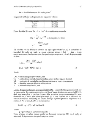 Diseño de Métodos de Riego por Superficie 23
Da = densidad aparente del suelo, gr/cm3
En general, la Da del suelo presenta los siguientes valores:
Tipo se suelo Da, gr/cm3
Arenoso 1,50 a 1,65
Arcilloso 1,20 a 1,25
Franco 1,35 a 1,45
Como densidad del agua Dw = 1 gr / cm3
, la ecuación anterior queda:
bp =
100
1
x
Da
x
D
d
; despejando d se tiene:
d =
  xDaxD
bp
100

De acuerdo con la definición anterior de agua aprovechable (AA), el contenido de
humedad del cubo de suelo se puede expresar como: (bp) = cc - mp;
consecuentemente, la altura de agua d se puede expresar como d = LAA. Reemplazando
se tiene:
LAA =
  xDaxD
MPCC
100
 
LAA = (CC - MP ) x Da x D 1.8
Donde:
LAA = lámina de agua aprovechable, mm
CC = contenido de humedad a capacidad de campo en base a peso, decimal
MP = contenido de humedad a marchitez permanente en base a peso, decimal
Da = densidad aparente del suelo, adimensional
D = profundidad del suelo, mm.
Lámina de agua rápidamente aprovechable (LARA) .- La cantidad de agua consumida por
la planta, entre dos riegos consecutivos, se llama “agua rápidamente aprovechable”. Es
decir, que para aplicar el próximo riego no debe permitirse un agotamiento total del agua
disponible en el suelo, sino cierto porcentaje (p) el cual depende de la tolerancia del
cultivo al estres de humedad y del criterio de riego o punto óptimo de riego visto en el
punto 3.4. Por lo tanto, LARA se expresa como:
LARA = p x (CC - MP ) x Da x D 1.9
Donde:
p = porcentaje de agotamiento (cuadro 1)
Como el riego se aplica cuando queda una humedad remanente (Hr) en el suelo, el
porcentaje de agotamiento p se puede expresar como:
 
