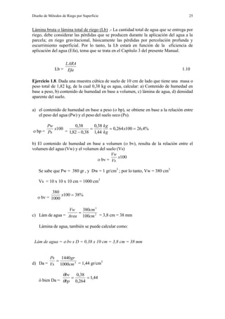 Diseño de Métodos de Riego por Superficie 25
Lámina bruta o lámina total de riego (Lb) .- La cantidad total de agua que se entrega por
riego, debe considerar las pérdidas que se producen durante la aplicación del agua a la
parcela; en riego gravitacional, básicamente las pérdidas por percolación profunda y
escurrimiento superficial. Por lo tanto, la Lb estará en función de la eficiencia de
aplicación del agua (Efa), tema que se trata en el Capítulo 3 del presente Manual.
Lb = Efa
LARA
1.10
Ejercicio 1.8. Dada una muestra cúbica de suelo de 10 cm de lado que tiene una masa o
peso total de 1,82 kg, de la cual 0,38 kg es agua, calcular: a) Contenido de humedad en
base a peso, b) contenido de humedad en base a volumen, c) lámina de agua, d) densidad
aparente del suelo.
a) el contenido de humedad en base a peso ( bp), se obtiene en base a la relación entre
el peso del agua (Pw) y el peso del suelo seco (Ps).
 bp =
100x
Ps
Pw
=
%4,26100264,0
44,1
38,0
38,082,1
38,0


x
kg
kg
b) El contenido de humedad en base a volumen ( bv), resulta de la relación entre el
volumen del agua (Vw) y el volumen del suelo (Vs)
 bv =
100x
Vs
Vw
Se sabe que Pw = 380 gr , y Dw = 1 gr/cm3
; por lo tanto, Vw = 380 cm3
Vs = 10 x 10 x 10 cm = 1000 cm3
 bv =
%38100
1000
380
x
c) Lám de agua = 2
3
100
380
cm
cm
Area
Vw

= 3,8 cm = 38 mm
Lámina de agua, también se puede calcular como:
Lám de agua =  bv x D = 0,38 x 10 cm = 3,8 cm = 38 mm
d) Da = 3
1000
1440
cm
gr
Vs
Ps

= 1,44 gr/cm3
ó bien Da =
44,1
264,0
38,0

bp
bv


 